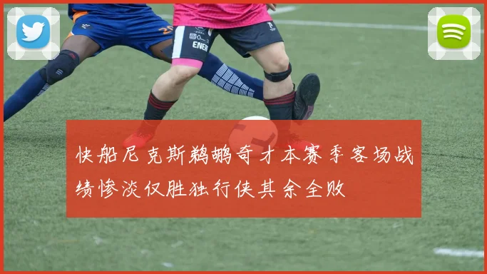 快船尼克斯鹈鹕奇才本赛季客场战绩惨淡仅胜独行侠其余全败
