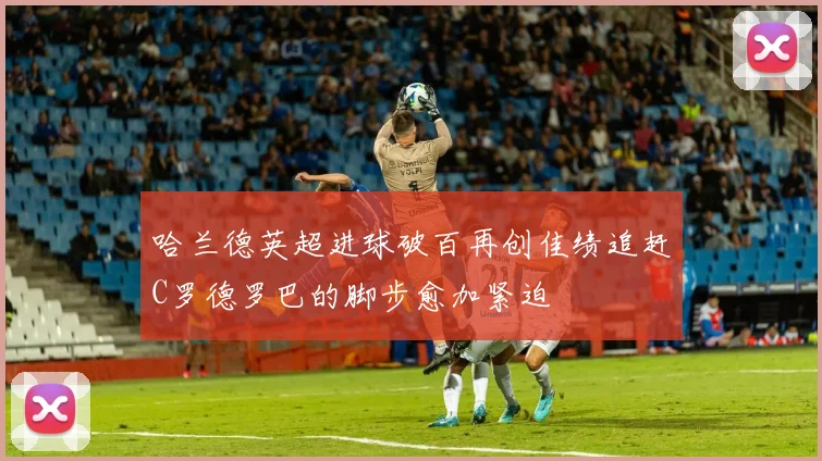 哈兰德英超进球破百再创佳绩追赶C罗德罗巴的脚步愈加紧迫