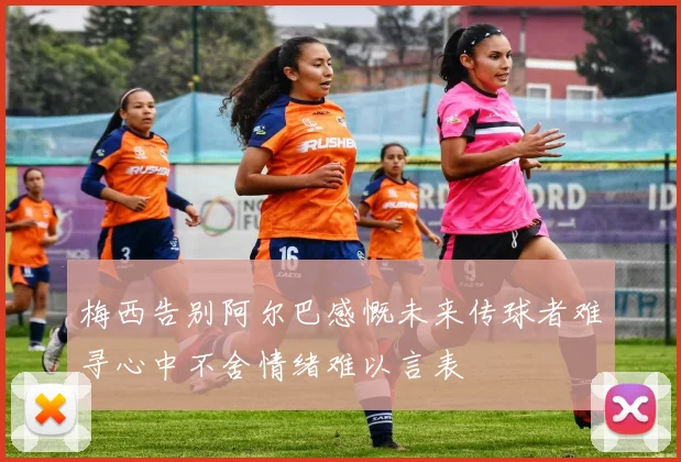 梅西告别阿尔巴感慨未来传球者难寻心中不舍情绪难以言表
