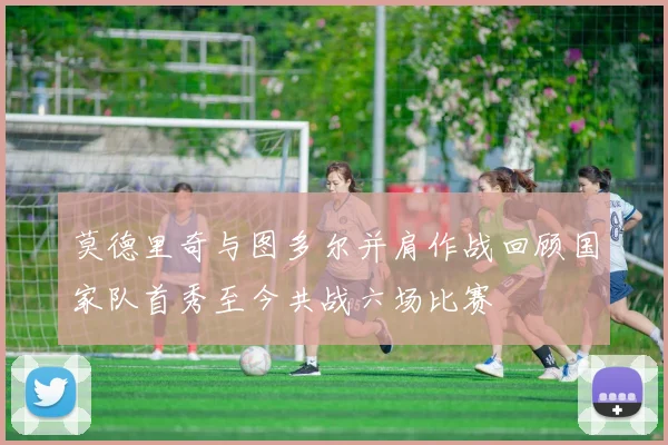 莫德里奇与图多尔并肩作战回顾国家队首秀至今共战六场比赛