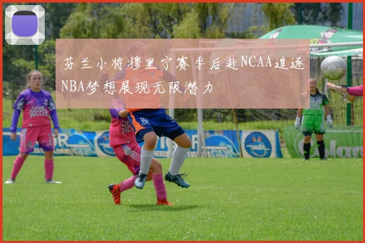 芬兰小将穆里宁赛季后赴NCAA追逐NBA梦想展现无限潜力