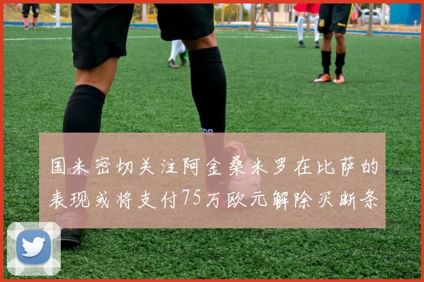国米密切关注阿金桑米罗在比萨的表现或将支付75万欧元解除买断条款