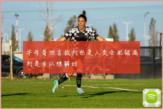 字母哥坦言裁判也是人类会犯错漏判是可以理解的