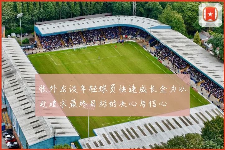 张外龙谈年轻球员快速成长全力以赴追求最终目标的决心与信心
