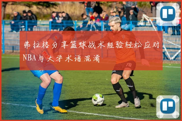 弗拉格分享篮球战术经验轻松应对NBA与大学术语混淆