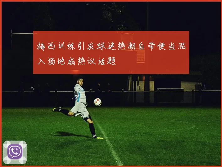 梅西训练引发球迷热潮自带便当混入场地成热议话题