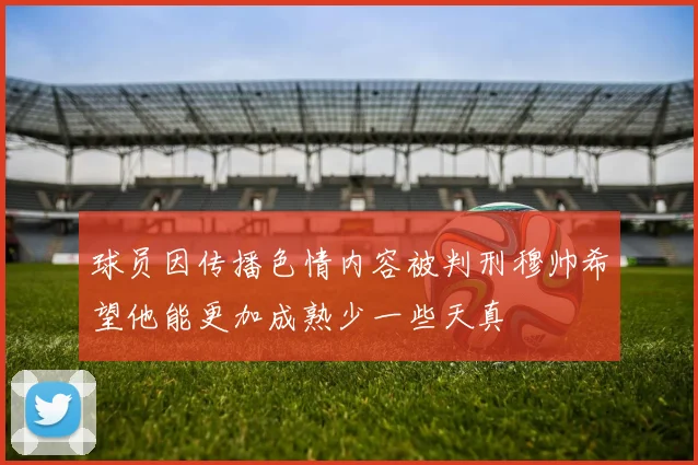球员因传播色情内容被判刑穆帅希望他能更加成熟少一些天真