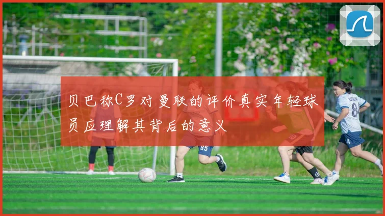 贝巴称C罗对曼联的评价真实年轻球员应理解其背后的意义