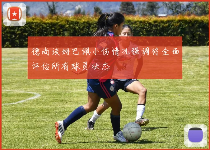 德尚谈姆巴佩小伤情况强调将全面评估所有球员状态