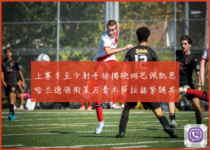 上赛季至今射手榜揭晓姆巴佩凯恩哈兰德领衔莱万青木萨拉赫紧随其后