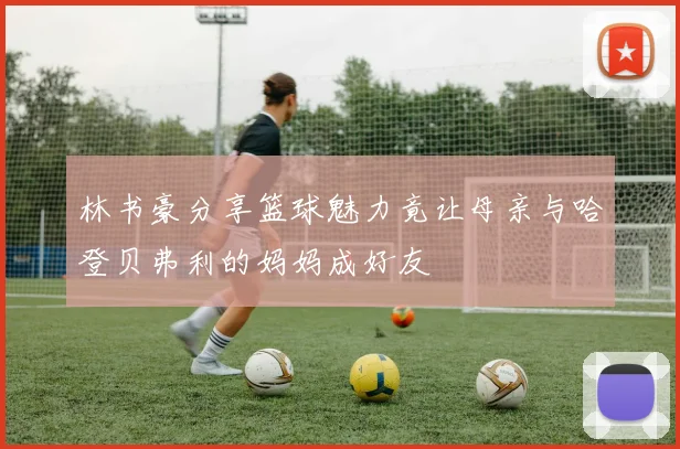 林书豪分享篮球魅力竟让母亲与哈登贝弗利的妈妈成好友