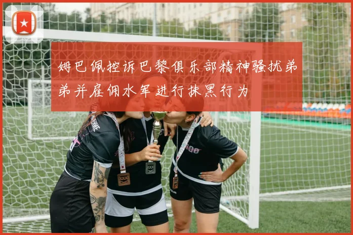 姆巴佩控诉巴黎俱乐部精神骚扰弟弟并雇佣水军进行抹黑行为