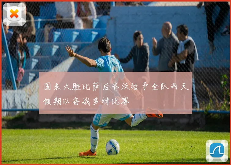 国米大胜比萨后齐沃给予全队两天假期以备战多特比赛