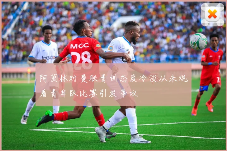 阿莫林对曼联青训态度冷淡从未观看青年队比赛引发争议
