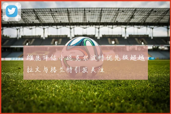 雄鹿评估小迈克尔波特优先级超越拉文与格兰特引发关注