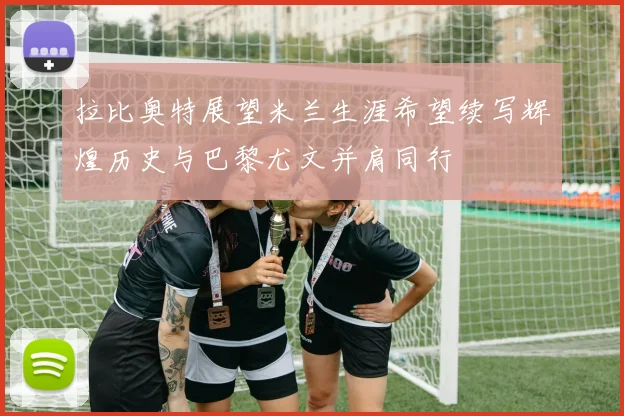 拉比奥特展望米兰生涯希望续写辉煌历史与巴黎尤文并肩同行