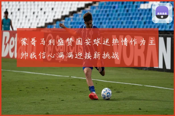 蒙哥马利盛赞国安球迷热情作为主帅我信心满满迎接新挑战