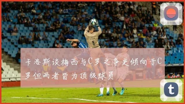 卡洛斯谈梅西与C罗之争更倾向于C罗但两者皆为顶级球员