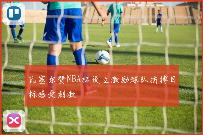 瓦塞尔赞NBA杯设立激励球队拼搏目标感受刺激