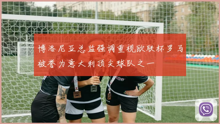 博洛尼亚总监强调重视欧联杯罗马被誉为意大利顶尖球队之一