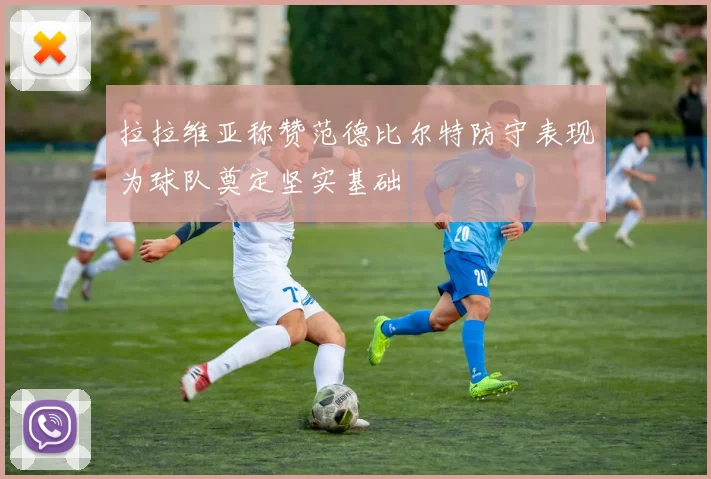 拉拉维亚称赞范德比尔特防守表现为球队奠定坚实基础
