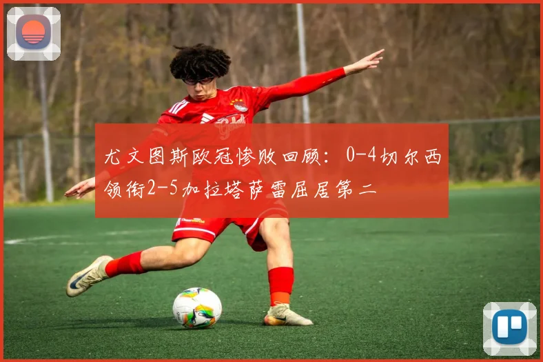 尤文图斯欧冠惨败回顾：0-4切尔西领衔2-5加拉塔萨雷屈居第二