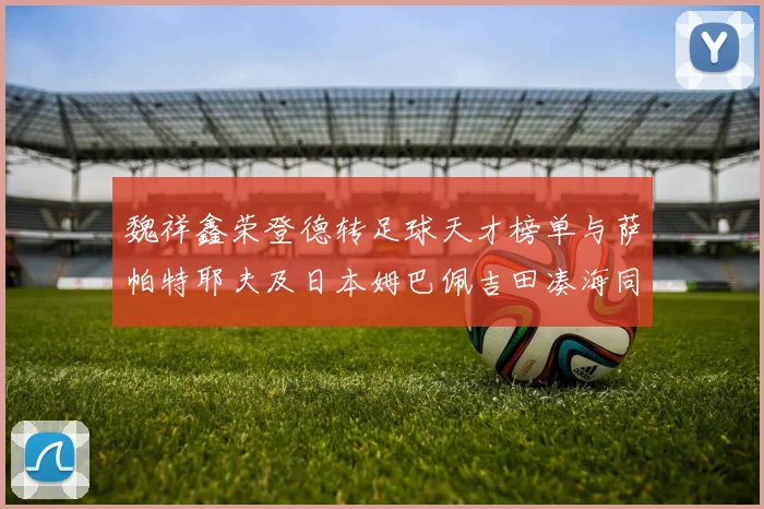 魏祥鑫荣登德转足球天才榜单与萨帕特耶夫及日本姆巴佩吉田凑海同列