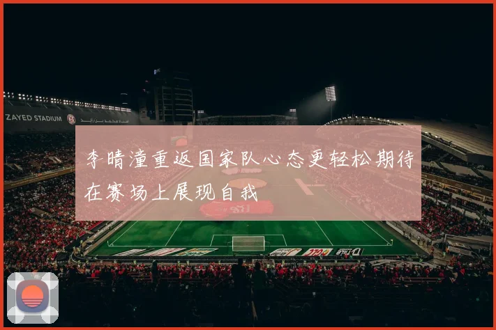 李晴潼重返国家队心态更轻松期待在赛场上展现自我