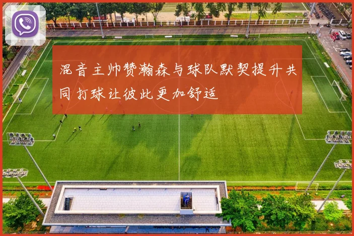 混音主帅赞瀚森与球队默契提升共同打球让彼此更加舒适