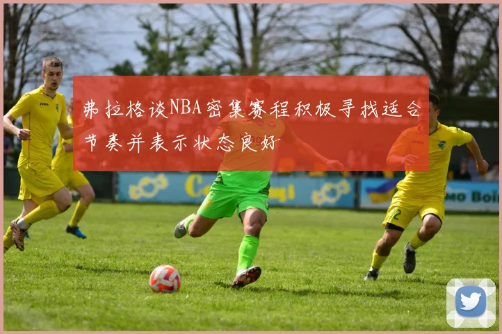 弗拉格谈NBA密集赛程积极寻找适合节奏并表示状态良好