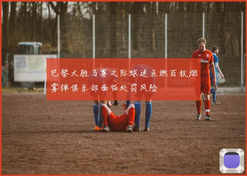 巴黎大胜马赛之际球迷点燃百枚烟雾弹俱乐部面临处罚风险