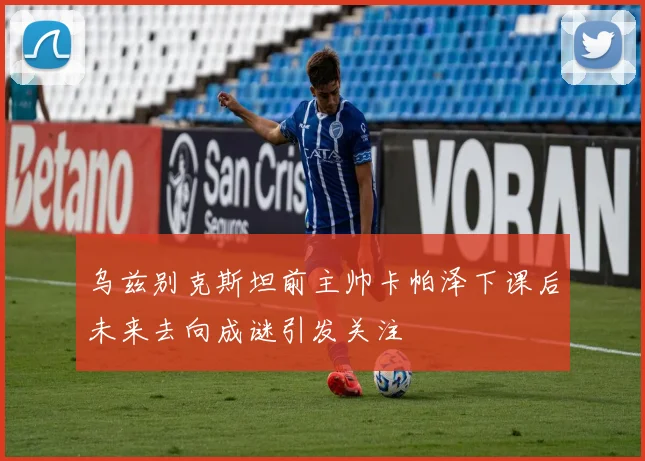 乌兹别克斯坦前主帅卡帕泽下课后未来去向成谜引发关注