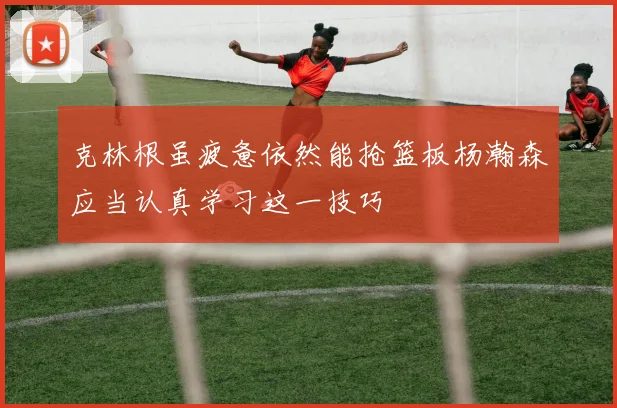 克林根虽疲惫依然能抢篮板杨瀚森应当认真学习这一技巧