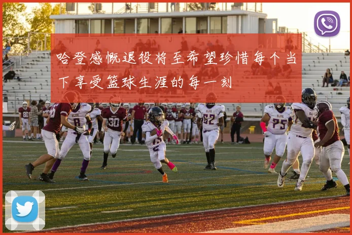 哈登感慨退役将至希望珍惜每个当下享受篮球生涯的每一刻