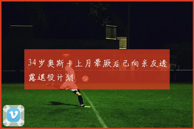 34岁奥斯卡上月晕厥后已向亲友透露退役计划