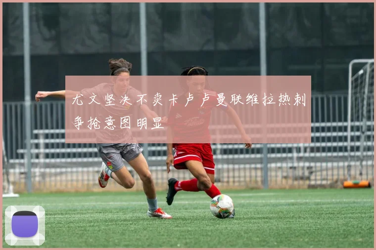 尤文坚决不卖卡卢卢曼联维拉热刺争抢意图明显