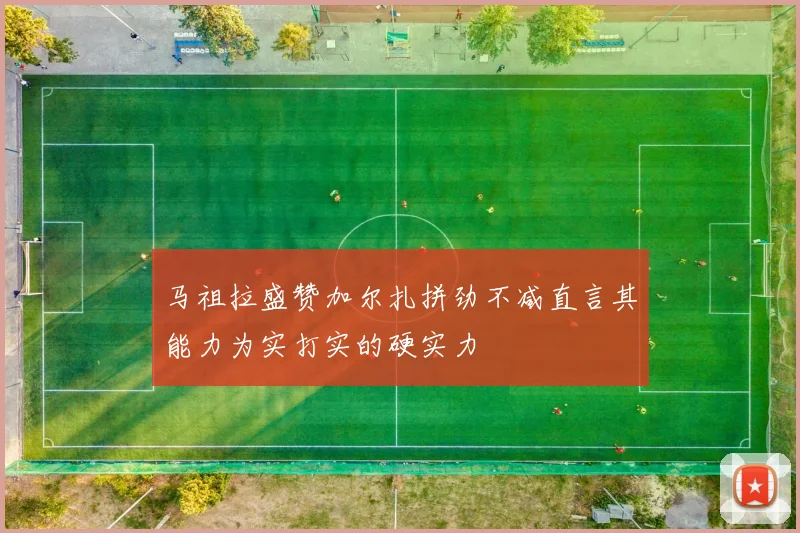 马祖拉盛赞加尔扎拼劲不减直言其能力为实打实的硬实力
