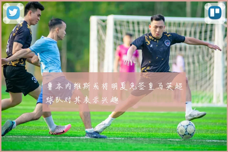 鲁本内维斯或将明夏免签皇马英超球队对其表示兴趣