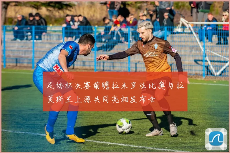 足协杯决赛前瞻拉米罗法比奥与拉莫斯王上源共同亮相发布会