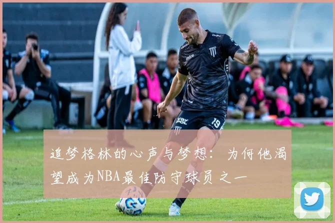 追梦格林的心声与梦想：为何他渴望成为NBA最佳防守球员之一