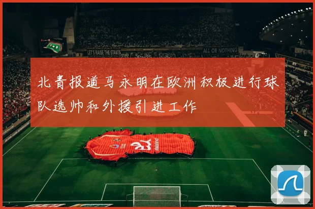 北青报道马永明在欧洲积极进行球队选帅和外援引进工作